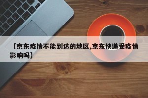 【京东疫情不能到达的地区,京东快递受疫情影响吗】