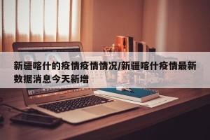 新疆喀什的疫情疫情情况/新疆喀什疫情最新数据消息今天新增