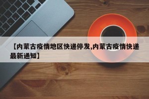 【内蒙古疫情地区快递停发,内蒙古疫情快递最新通知】