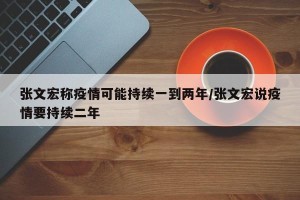 张文宏称疫情可能持续一到两年/张文宏说疫情要持续二年