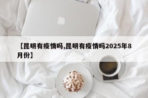 【昆明有疫情吗,昆明有疫情吗2025年8月份】