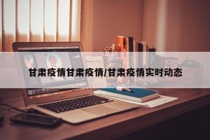 甘肃疫情甘肃疫情/甘肃疫情实时动态