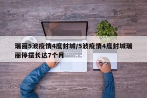瑞丽5波疫情4度封城/5波疫情4度封城瑞丽停摆长达7个月