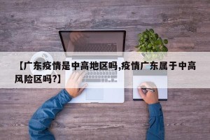 【广东疫情是中高地区吗,疫情广东属于中高风险区吗?】
