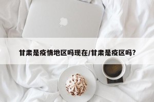 甘肃是疫情地区吗现在/甘肃是疫区吗?