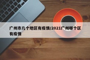 广州市几个地区有疫情/2021广州哪个区有疫情