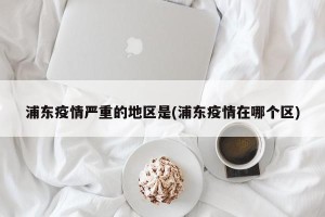 浦东疫情严重的地区是(浦东疫情在哪个区)