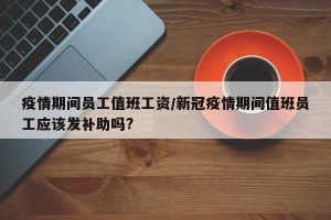 疫情期间员工值班工资/新冠疫情期间值班员工应该发补助吗?