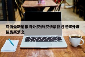 疫情最新通报海外疫情/疫情最新通报海外疫情最新消息
