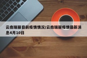 云南瑞丽目前疫情情况/云南瑞丽疫情最新消息4月10日