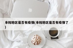 阜阳地区是否有疫情(阜阳地区是否有疫情了)