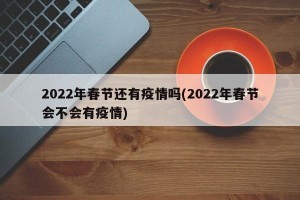 2022年春节还有疫情吗(2022年春节会不会有疫情)