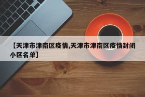 【天津市津南区疫情,天津市津南区疫情封闭小区名单】