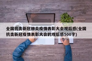 全国抗击新冠肺炎疫情表彰大会观后感(全国抗击新冠疫情表彰大会的观后感500字)