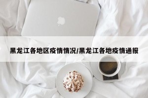 黑龙江各地区疫情情况/黑龙江各地疫情通报