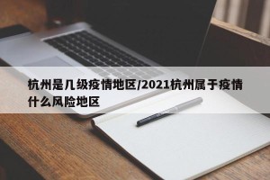 杭州是几级疫情地区/2021杭州属于疫情什么风险地区