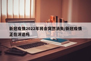 新冠疫情2022年将会突然消失/新冠疫情正在消退吗