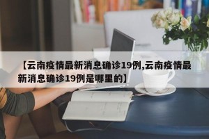 【云南疫情最新消息确诊19例,云南疫情最新消息确诊19例是哪里的】