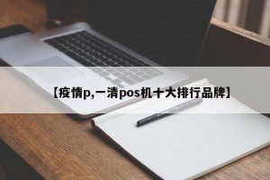 【疫情p,一清pos机十大排行品牌】