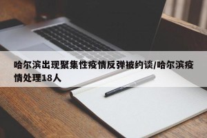 哈尔滨出现聚集性疫情反弹被约谈/哈尔滨疫情处理18人
