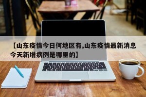 【山东疫情今日何地区有,山东疫情最新消息今天新增病例是哪里的】