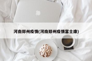 河南郑州疫情(河南郑州疫情富士康)