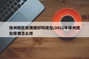 徐州地区疫情很好吗现在/2021年徐州现在疫情怎么样