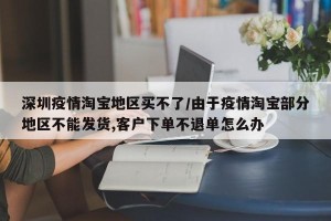 深圳疫情淘宝地区买不了/由于疫情淘宝部分地区不能发货,客户下单不退单怎么办