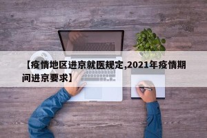 【疫情地区进京就医规定,2021年疫情期间进京要求】