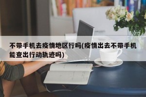 不带手机去疫情地区行吗(疫情出去不带手机能查出行动轨迹吗)