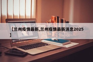 【兰州疫情最新,兰州疫情最新消息2025】