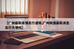 【广州最新疫情出行通知,广州疫情最新消息出行方便吗】