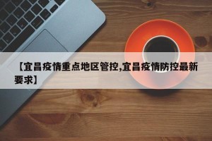 【宜昌疫情重点地区管控,宜昌疫情防控最新要求】