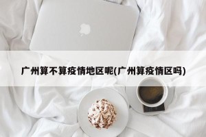 广州算不算疫情地区呢(广州算疫情区吗)