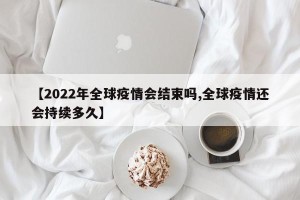 【2022年全球疫情会结束吗,全球疫情还会持续多久】