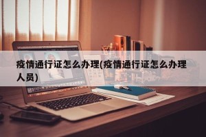 疫情通行证怎么办理(疫情通行证怎么办理 人员)